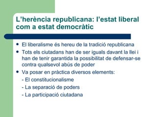 L’herència republicana: l’estat liberal com a estat democràtic El liberalisme és hereu de la tradició republicana Tots els ciutadans han de ser iguals davant la llei i han de tenir garantida la possibilitat de defensar-se contra qualsevol abús de poder Va posar en pràctica diversos elements: - El constitucionalisme - La separació de poders - La participació ciutadana 