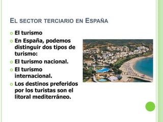 EL SECTOR TERCIARIO EN ESPAÑA
 El turismo
 En España, podemos
  distinguir dos tipos de
  turismo:
 El turismo nacional.

 El turismo
  internacional.
 Los destinos preferidos
  por los turistas son el
  litoral mediterráneo.
 