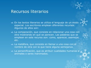 Recursos literarios 
 En los textos literarios se utiliza el lenguaje de un modo 
especial. Los escritores emplean diferentes recursos. 
Algunos de ellos son: 
 La comparación, que consiste en relacionar una cosa con 
otra mostrando en qué se parecen. Las palabras que se 
emplean en este recurso son: como, aparecer, asemejar, 
etc. 
 La metáfora, que consiste en llamar a una cosa con el 
nombre de otra con la que tiene alguna semejanza. 
 La personificación, que es atribuir cualidades humanas a 
animales o seres inanimados. 
