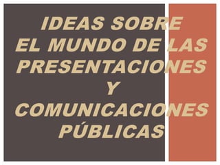 IDEAS SOBRE
EL MUNDO DE LAS
PRESENTACIONES
Y
COMUNICACIONES
PÚBLICAS
 