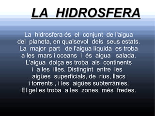 LA HIDROSFERA
   La hidrosfera és el conjunt de l'aigua
del planeta, en qualsevol dels seus estats.
 La major part de l'aigua líquida es troba
  a les mars i oceans i és aigua salada.
   L'aigua dolça es troba als continents
       i a les illes. Distingint entre les
       aigües superficials, de rius, llacs
     i torrents , i les aigües subterrànies.
  El gel es troba a les zones més fredes.
 