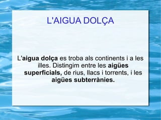L'AIGUA DOLÇA



L'aigua dolça es troba als continents i a les
       illes. Distingim entre les aigües
   superficials, de rius, llacs i torrents, i les
             aigües subterrànies.
 