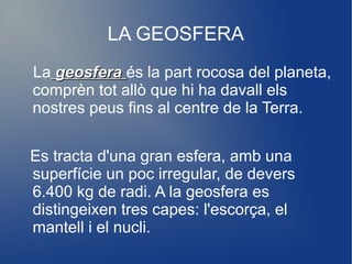LA GEOSFERA
La geosfera és la part rocosa del planeta,
comprèn tot allò que hi ha davall els
nostres peus fins al centre de la Terra.


Es tracta d'una gran esfera, amb una
superfície un poc irregular, de devers
6.400 kg de radi. A la geosfera es
distingeixen tres capes: l'escorça, el
mantell i el nucli.
 