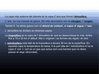 La capa més externa del planeta és la capa d' aire que forma l'atmosfera.
L' aire es una mescla de gasos. Els més abundants són el nitrogen i l' oxigen.
També hi ha altres gasos com el diòxid de carboni, el vapor d' aigua i l' ozó.
L' atmosfera es divideix en diverses capes:
La troposfera és la capa de l' atmosfera en què es desenvolupa la vida. Arriba
   fins a 10 o 20 km d' altitud. Allà s’ originen i es formen els niguls i el vent.
L’ estratosfera està dalt de la troposfera a devers 50 km de la superfície. En
    aquesta capa la temperatura és baixa. A la part alta de l 'estratosfera hi ha la
    capa d’ ozó. L’ ozó es un gas que actua com una barrera que no deixa
    passar el raigs ultraviolats.
 