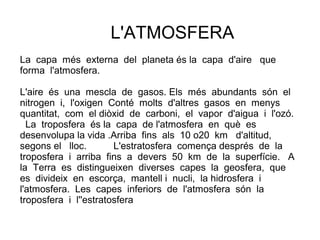 L'ATMOSFERA
La capa més externa del planeta és la capa d'aire que
forma l'atmosfera.

L'aire és una mescla de gasos. Els més abundants són el
nitrogen i, l'oxigen Conté molts d'altres gasos en menys
quantitat, com el diòxid de carboni, el vapor d'aigua i l'ozó.
  La troposfera és la capa de l'atmosfera en què es
desenvolupa la vida .Arriba fins als 10 o20 km d'altitud,
segons el lloc.        L'estratosfera comença després de la
troposfera i arriba fins a devers 50 km de la superfície. A
la Terra es distingueixen diverses capes la geosfera, que
es divideix en escorça, mantell i nucli, la hidrosfera i
l'atmosfera. Les capes inferiors de l'atmosfera són la
troposfera i l''estratosfera
 