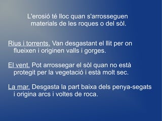 L'erosió té lloc quan s'arrosseguen
        materials de les roques o del sòl.


Rius i torrents. Van desgastant el llit per on
  flueixen i originen valls i gorges.

El vent. Pot arrossegar el sòl quan no està
  protegit per la vegetació i està molt sec.

La mar. Desgasta la part baixa dels penya-segats
  i origina arcs i voltes de roca.
 