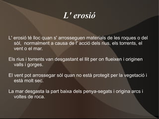 L' erosió

L' erosió té lloc quan s' arrosseguen materials de les roques o del
   sòl, normalment a causa de l' acció dels rius, els torrents, el
   vent o el mar.

Els rius i torrents van desgastant el llit per on flueixen i originen
  valls i gorges.

El vent pot arrossegar sòl quan no està protegit per la vegetació i
   està molt sec.

La mar desgasta la part baixa dels penya-segats i origina arcs i
  voltes de roca.
 