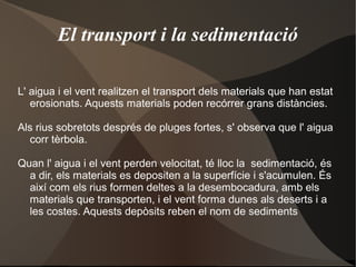 El transport i la sedimentació

L' aigua i el vent realitzen el transport dels materials que han estat
   erosionats. Aquests materials poden recórrer grans distàncies.

Als rius sobretots després de pluges fortes, s' observa que l' aigua
  corr tèrbola.

Quan l' aigua i el vent perden velocitat, té lloc la sedimentació, és
  a dir, els materials es depositen a la superfície i s'acumulen. És
  així com els rius formen deltes a la desembocadura, amb els
  materials que transporten, i el vent forma dunes als deserts i a
  les costes. Aquests depòsits reben el nom de sediments
 