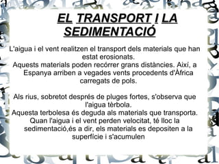 EL TRANSPORT I LA
                SEDIMENTACIÓ
L'aigua i el vent realitzen el transport dels materials que han
                          estat erosionats.
 Aquests materials poden recórrer grans distàncies. Així, a
     Espanya arriben a vegades vents procedents d'Àfrica
                         carregats de pols.

Als rius, sobretot després de pluges fortes, s'observa que
                         l'aigua tèrbola.
Aquesta terbolesa és deguda als materials que transporta.
      Quan l'aigua i el vent perden velocitat, té lloc la
   sedimentació,és a dir, els materials es depositen a la
                    superfície i s'acumulen
 
