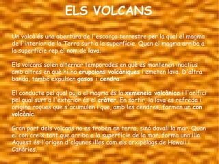 ELS VOLCANS
Un volcà és una obertura de l'escorça terrestre per la qual el magma
de l'interior de la Terra surt a la superfície. Quan el magma arriba a
la superfície rep el nom de lava.

Els volcans solen alternar temporades en què es mantenen inactius
amb altres en què hi ha erupcions volcàniques i emeten lava. D'altra
banda, també expulsen gasos i cendra.

El conducte pel qual puja el magma és la xemeneia volcànica i l'orifici
pel qual surt a l'exterior és el cràter. En sortir, la lava es refreda i
origina roques que s'acumulen i que, amb les cendres, formen un con
volcànic.

Gran part dels volcans no es troben en terra, sinó davall la mar. Quan
el con creix tant que arriba a la superfície de la mar, forma una illa.
Aquest és l'origen d'algunes illes com els arxipèlags de Hawaii i
Canàries.
 