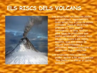 ELS RISCS DELS VOLCANS
             Les erupcions volcàniques poden
               ser perilloses, especialment
               quan tenen lloc a prop de zones
               poblades. Però el perill més
               gran no és, com podria
               semblar-ho, la lava, sinó un
               altre tipus de productes que
               poden emetre els volcans, com
               els gasos tòxics o els niguls
               ardents, que són allaus de
               roques polvoritzades a
               altíssimes temperatures que es
               desplacen a gran velocitat.
             Les erupcions més violentes
               poden arribar a fer desaparèixer
                illes petites i a alterar el clima
               terrestre.
 