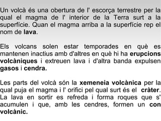 Un volcà és una obertura de l' escorça terrestre per la
qual el magma de l' interior de la Terra surt a la
superfície. Quan el magma arriba a la superfície rep el
nom de lava.

Els volcans solen estar temporades en què es
mantenen inactius amb d'altres en què hi ha erupcions
volcàniques i extreuen lava i d'altra banda expulsen
gasos i cendra.

Les parts del volcà són la xemeneia volcànica per la
qual puja el magma i l' orifici pel qual surt és el cràter.
La lava en sortir es refreda i forma roques que s'
acumulen i que, amb les cendres, formen un con
volcànic.
 