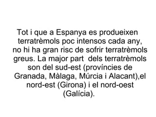 Tot i que a Espanya es produeixen
 terratrèmols poc intensos cada any,
no hi ha gran risc de sofrir terratrèmols
greus. La major part dels terratrèmols
    son del sud-est (províncies de
Granada, Màlaga, Múrcia i Alacant),el
    nord-est (Girona) i el nord-oest
               (Galícia).
 