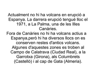 Actualment no hi ha volcans en erupció a
 Espanya. La darrera erupció tengué lloc el
     1971, a La Palma, una de les Illes
                   Canàries.
Fora de Canàries no hi ha volcans actius a
  Espanya,però hi ha diversos llocs on es
     conserven restes d'antics volcans.
   Algunes d'aquestes zones es troben al
  Campo de Calatrava (Ciudad Real), a la
     Garrotxa (Girona), als Columbrets
    (Castelló) i al cap de Gata (Almeria).
 