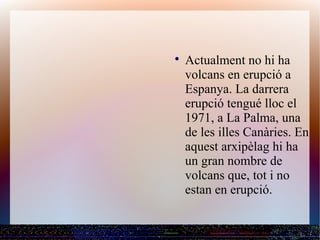 
    Actualment no hi ha
    volcans en erupció a
    Espanya. La darrera
    erupció tengué lloc el
    1971, a La Palma, una
    de les illes Canàries. En
    aquest arxipèlag hi ha
    un gran nombre de
    volcans que, tot i no
    estan en erupció.
 