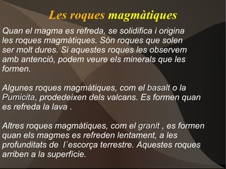 Les roques magmàtiques
Quan el magma es refreda, se solidifica i origina
les roques magmàtiques. Són roques que solen
ser molt dures. Si aquestes roques les observem
amb antenció, podem veure els minerals que les
formen.

Algunes roques magmàtiques, com el basalt o la
Pumicita, prodedeixen dels valcans. Es formen quan
Pumicita
es refreda la lava .

Altres roques magmàtiques, com el granit , es formen
quan els magmes es refreden lentament, a les
profunditats de l´escorça terrestre. Aquestes roques
arriben a la superfície.
 