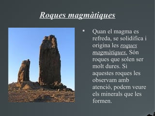 Roques magmàtiques
          
              Quan el magma es
              refreda, se solidifica i
              origina les roques
              magmàtiques. Són
              roques que solen ser
              molt dures. Si
              aquestes roques les
              observam amb
              atenció, podem veure
              els minerals que les
              formen.
 
