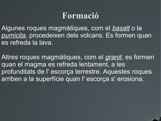 Formació
Algunes roques magmàtiques, com el basalt o la
pumicita, procedeixen dels volcans. Es formen quan
es refreda la lava.

Altres roques magmàtiques, com el granit, es formen
quan el magma es refreda lentament, a les
profunditats de l' escorça terrestre. Aquestes roques
arriben a la superfície quan l' escorça s' erosiona.
 