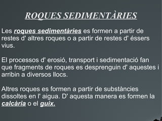 ROQUES SEDIMENTÀRIES
Les roques sedimentàries es formen a partir de
restes d' altres roques o a partir de restes d' éssers
vius.

El processos d' erosió, transport i sedimentació fan
que fragments de roques es desprenguin d' aquestes i
arribin a diversos llocs.

Altres roques es formen a partir de substàncies
dissoltes en l' aigua. D' aquesta manera es formen la
calcària o el guix.
 