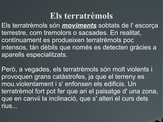 Els terratrèmols
Els terratrèmols són moviments sobtats de l' escorça
terrestre, com tremolors o sacsades. En realitat,
contínuament es produeixen terratrèmols poc
intensos, tán dèbils que només es detecten gràcies a
aparells especialitzats.

Però, a vegades, els terratrèmols són molt violents i
provoquen grans catàstrofes, ja que el terreny es
mou .violentament i s' enfonsen els edificis. Un
terratrèmol fort pot fer que ari el paisatge d' una zona,
que en canvii la inclinació, que s' alteri el curs dels
rius...
 