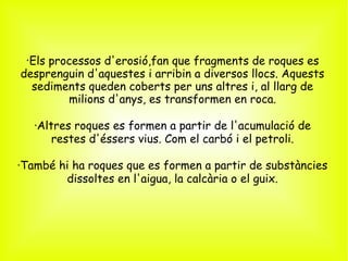 ·Els processos d'erosió,fan que fragments de roques es
desprenguin d'aquestes i arribin a diversos llocs. Aquests
  sediments queden coberts per uns altres i, al llarg de
        milions d'anys, es transformen en roca.

   ·Altres roques es formen a partir de l'acumulació de
       restes d'éssers vius. Com el carbó i el petroli.

·També hi ha roques que es formen a partir de substàncies
        dissoltes en l'aigua, la calcària o el guix.
 