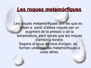 Les roques metamòrfiques

Les roques metamòrfiques són les que es
    creen a partir d'altres roques per un
       augment de la pressió o de la
  temperatura, però sense que les roques
             s'arribin a fondre.
   Segons el tipus de roca d'origen, es
   formen unes roques metamòrfiques o
                unes altres.
 