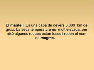 El mantell .És una capa de devers 3.000 km de
gruix. La seva temperatura és molt elevada, per
això algunes roques estan foses i reben el nom
                 de magma.
 