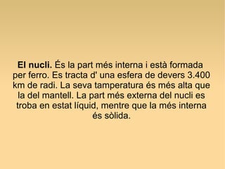El nucli. És la part més interna i està formada
per ferro. Es tracta d' una esfera de devers 3.400
km de radi. La seva tamperatura és més alta que
  la del mantell. La part més externa del nucli es
 troba en estat líquid, mentre que la més interna
                      és sòlida.
 