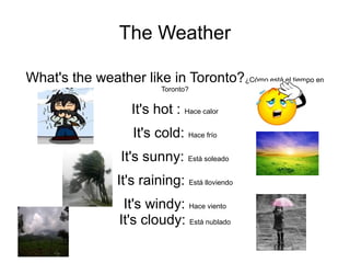 The Weather
What's the weather like in Toronto?¿Cómo está el tiempo en
Toronto?
It's hot : Hace calor
It's cold: Hace frío
It's sunny: Está soleado
It's raining: Está lloviendo
It's windy: Hace viento
It's cloudy: Está nublado
 
