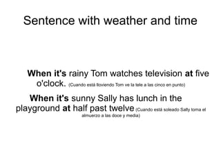 Sentence with weather and time
When it's rainy Tom watches television at five
o'clock. (Cuando está lloviendo Tom ve la tele a las cinco en punto)
When it's sunny Sally has lunch in the
playground at half past twelve(Cuando está soleado Sally toma el
almuerzo en el patio a las doce y media)
 