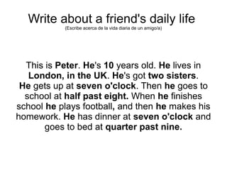 Write about a friend's daily life
(Escribe acerca de la vida diaria de un amigo/a)
This is Peter. He's 10 years old. He lives in
London, in the UK. He's got two sisters.
He gets up at seven o'clock. Then he goes to
school at half past eight. When he finishes
school he plays football, and then he makes his
homework. He has dinner at seven o'clock and
goes to bed at quarter past nine.
 
