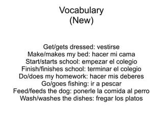 Vocabulary
(New)
Get/gets dressed: vestirse
Make/makes the bed: hacer mi cama
Start/starts school: empezar el colegio
Finish/finishes school: terminar el colegio
Do/does my homework: hacer mis deberes
Go/goes fishing: ir a pescar
Feed/feeds the dog: ponerle la comida al perro
Wash/washes the dishes: fregar los platos
 