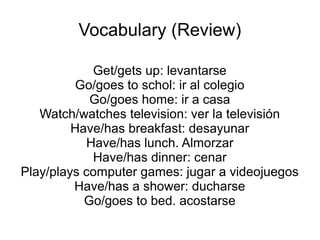 Vocabulary (Review)
Get/gets up: levantarse
Go/goes to schol: ir al colegio
Go/goes home: ir a casa
Watch/watches television: ver la televisión
Have/has breakfast: desayunar
Have/has lunch. Almorzar
Have/has dinner: cenar
Play/plays computer games: jugar a videojuegos
Have/has a shower: ducharse
Go/goes to bed. acostarse
 
