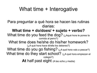 What time + Interogative
Para preguntar a qué hora se hacen las rutinas
diarias:
What time + do/does/ + sujeto + verbo?
What time do you feed the dog? (¿Aqué hora le pones la
comida al perro?)
What time does he/she do his/her homework?
(¿A qué hora hace él/ella los deberes?)
What time do you go fishing? (¿A qué hora vais a pescar?)
What time do they start school? (¿A qué hora empiezan ellos
el colegio?)
At half past eight (A las ocho y media)
 