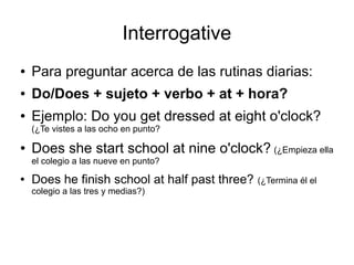 Interrogative
● Para preguntar acerca de las rutinas diarias:
● Do/Does + sujeto + verbo + at + hora?
● Ejemplo: Do you get dressed at eight o'clock?
(¿Te vistes a las ocho en punto?
● Does she start school at nine o'clock? (¿Empieza ella
el colegio a las nueve en punto?
● Does he finish school at half past three? (¿Termina él el
colegio a las tres y medias?)
 