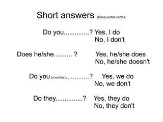 Short answers (Respuestas cortas)
Do you..............? Yes, I do
No, I don't
Does he/she.......... ? Yes, he/she does
No, he/she doesn't
Do you(vosotros).............? Yes, we do
No, we don't
Do they...............? Yes, they do
No, they don't
 