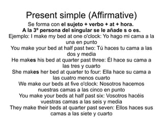 Present simple (Affirmative)
Se forma con el sujeto + verbo + at + hora.
A la 3º persona del singular se le añade s o es.
Ejemplo: I make my bed at one o'clock: Yo hago mi cama a la
una en punto
You make your bed at half past two: Tú haces tu cama a las
dos y media
He makes his bed at quarter past three: Él hace su cama a
las tres y cuarto
She makes her bed at quarter to four: Ella hace su cama a
las cuatro menos cuarto
We make our beds at five o'clock: Nosotros hacemos
nuestras camas a las cinco en punto
You make your beds at half past six: Vosotros hacéis
vuestras camas a las seis y media
They make their beds at quarter past seven: Ellos haces sus
camas a las siete y cuarto
 