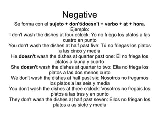 Negative
Se forma con el sujeto + don't/doesn't + verbo + at + hora.
Ejemplo:
I don't wash the dishes at four oćlock: Yo no friego los platos a las
cuatro en punto
You don't wash the dishes at half past five: Tú no friegas los platos
a las cinco y media
He doesn't wash the dishes at quarter past one: Él no friega los
platos a launa y cuarto
She doesn't wash the dishes at quarter to two: Ella no friega los
platos a las dos menos curto
We don't wash the dishes at half past six: Nosotros no fregamos
los platos a las seis y media
You don't wash the dishes at three o'clock: Vosotros no fregáis los
platos a las tres y en punto
They don't wash the dishes at half past seven: Ellos no friegan los
platos a as siete y media
 