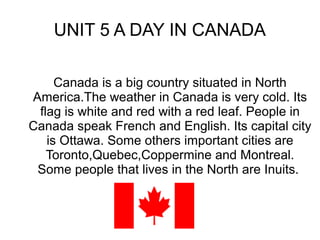 UNIT 5 A DAY IN CANADA
Canada is a big country situated in North
America.The weather in Canada is very cold. Its
flag is white and red with a red leaf. People in
Canada speak French and English. Its capital city
is Ottawa. Some others important cities are
Toronto,Quebec,Coppermine and Montreal.
Some people that live in the North are Inuits.
 