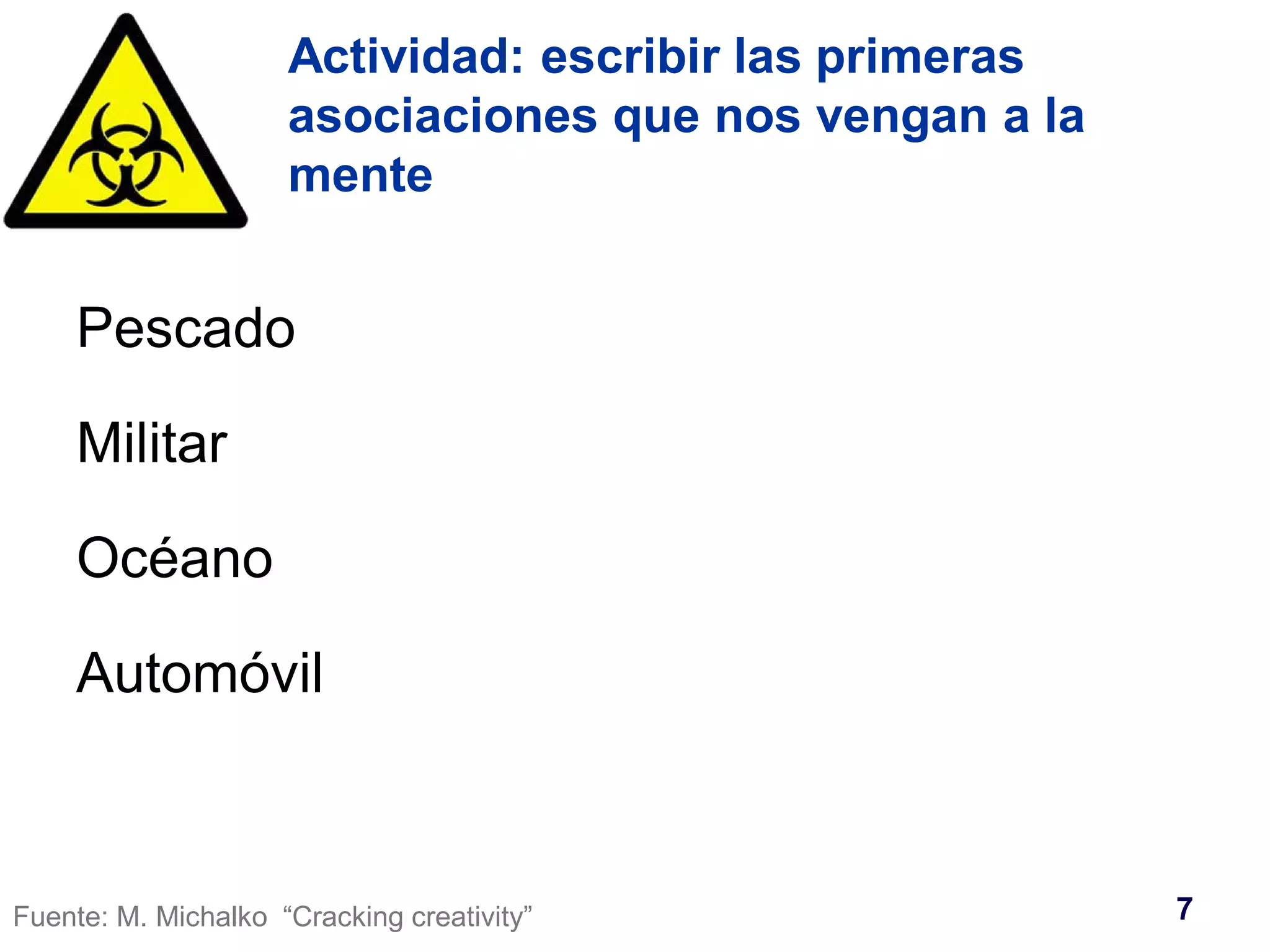 Actividad: escribir las primeras 
asociaciones que nos vengan a la 
mente 
Pescado 
Militar 
Océano 
Automóvil 
Fuente: M. Michalko “Cracking creativity” 7 
 