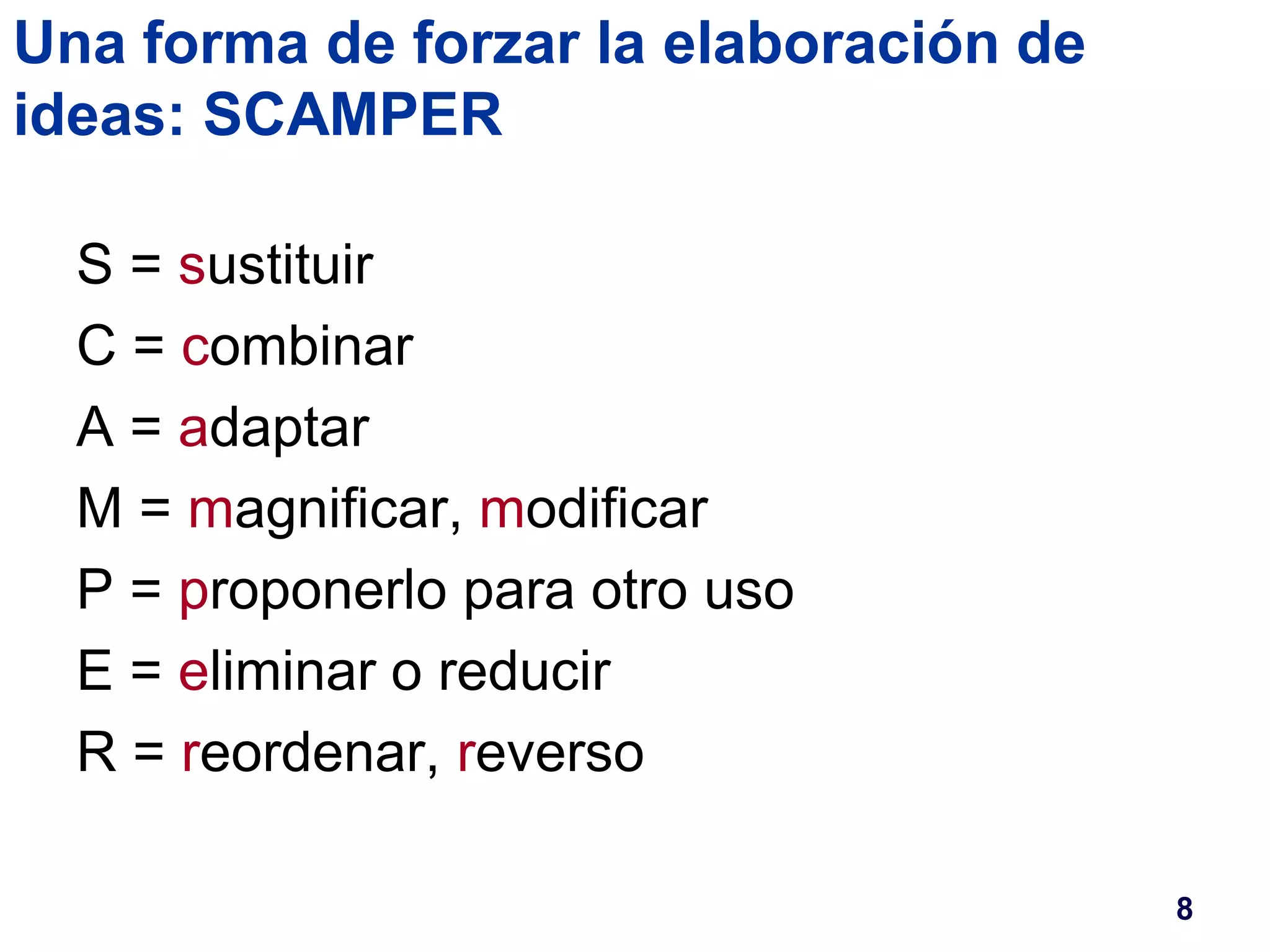 Una forma de forzar la elaboración de 
ideas: SCAMPER 
S = sustituir 
C = combinar 
A = adaptar 
M = magnificar, modificar 
P = proponerlo para otro uso 
E = eliminar o reducir 
R = reordenar, reverso 
8 
 