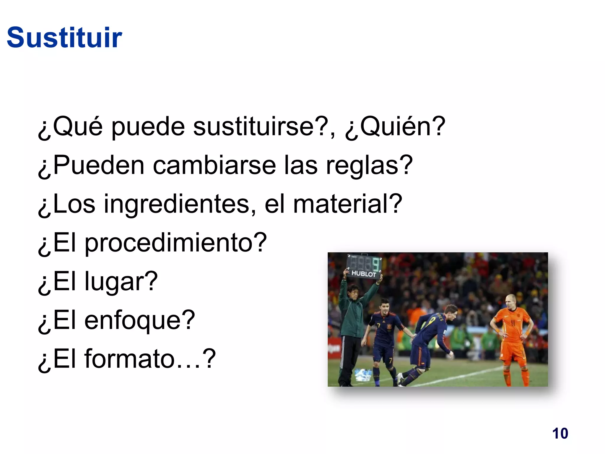 Sustituir 
¿Qué puede sustituirse?, ¿Quién? 
¿Pueden cambiarse las reglas? 
¿Los ingredientes, el material? 
¿El procedimiento? 
¿El lugar? 
¿El enfoque? 
¿El formato…? 
10 
 