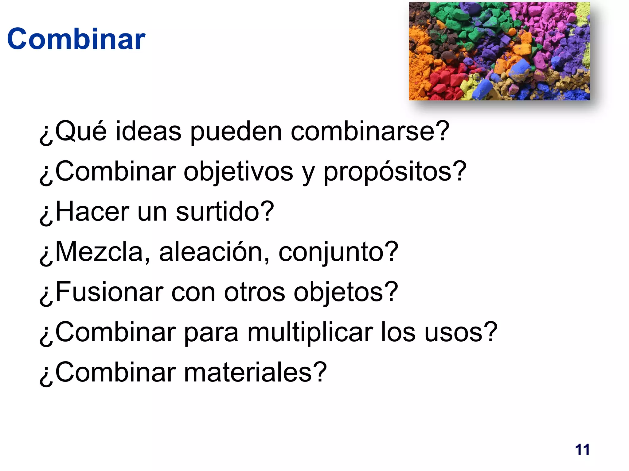 Combinar 
¿Qué ideas pueden combinarse? 
¿Combinar objetivos y propósitos? 
¿Hacer un surtido? 
¿Mezcla, aleación, conjunto? 
¿Fusionar con otros objetos? 
¿Combinar para multiplicar los usos? 
¿Combinar materiales? 
11 
 