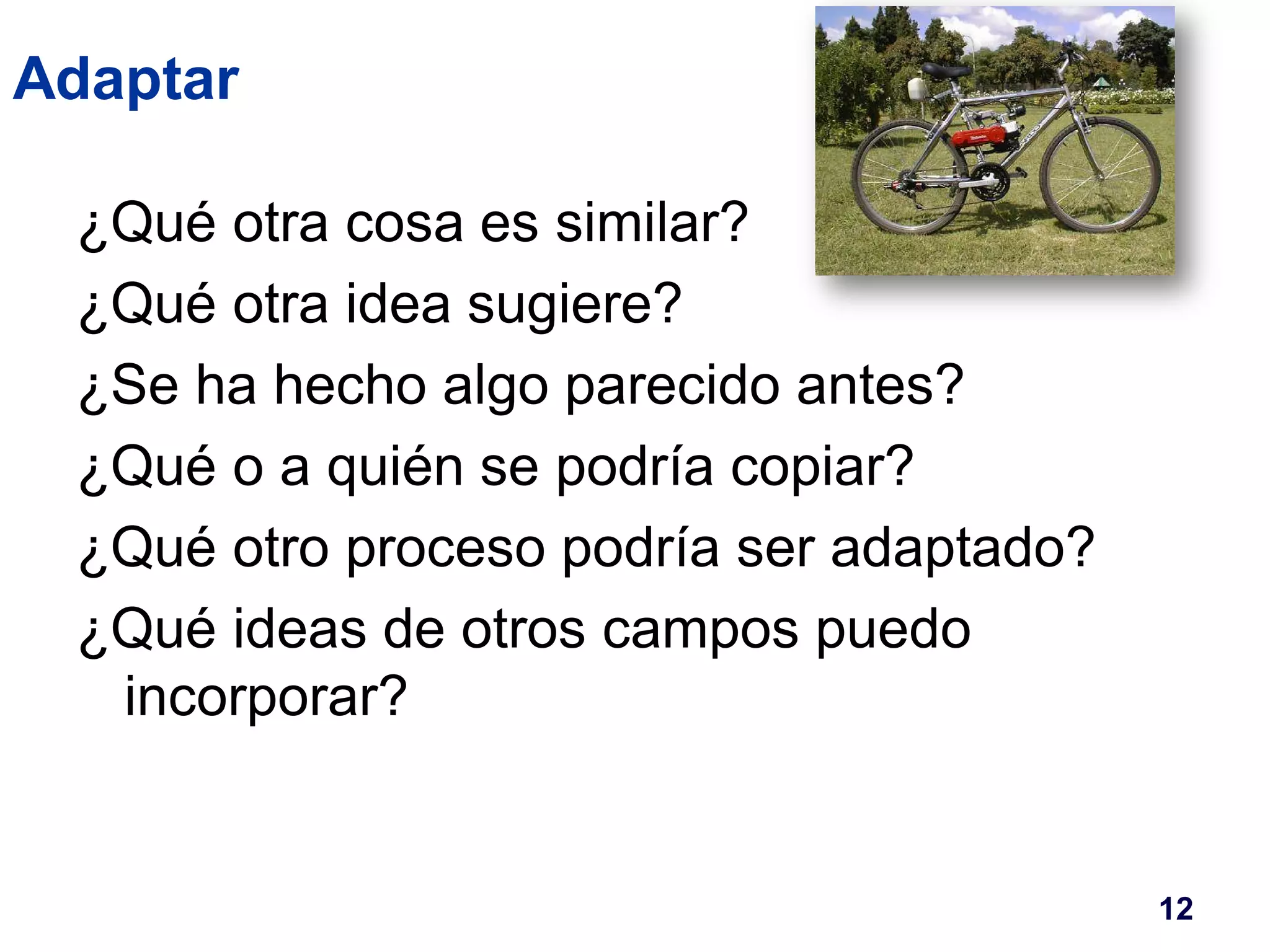 Adaptar 
¿Qué otra cosa es similar? 
¿Qué otra idea sugiere? 
¿Se ha hecho algo parecido antes? 
¿Qué o a quién se podría copiar? 
¿Qué otro proceso podría ser adaptado? 
¿Qué ideas de otros campos puedo 
incorporar? 
12 
 