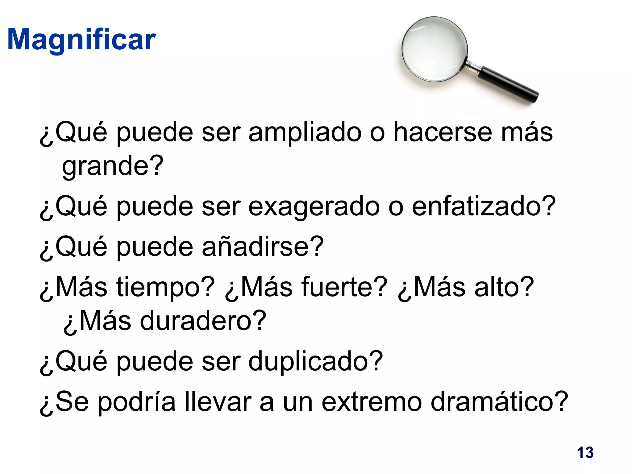 Magnificar 
¿Qué puede ser ampliado o hacerse más 
grande? 
¿Qué puede ser exagerado o enfatizado? 
¿Qué puede añadirse? 
¿Más tiempo? ¿Más fuerte? ¿Más alto? 
¿Más duradero? 
¿Qué puede ser duplicado? 
¿Se podría llevar a un extremo dramático? 
13 
 
