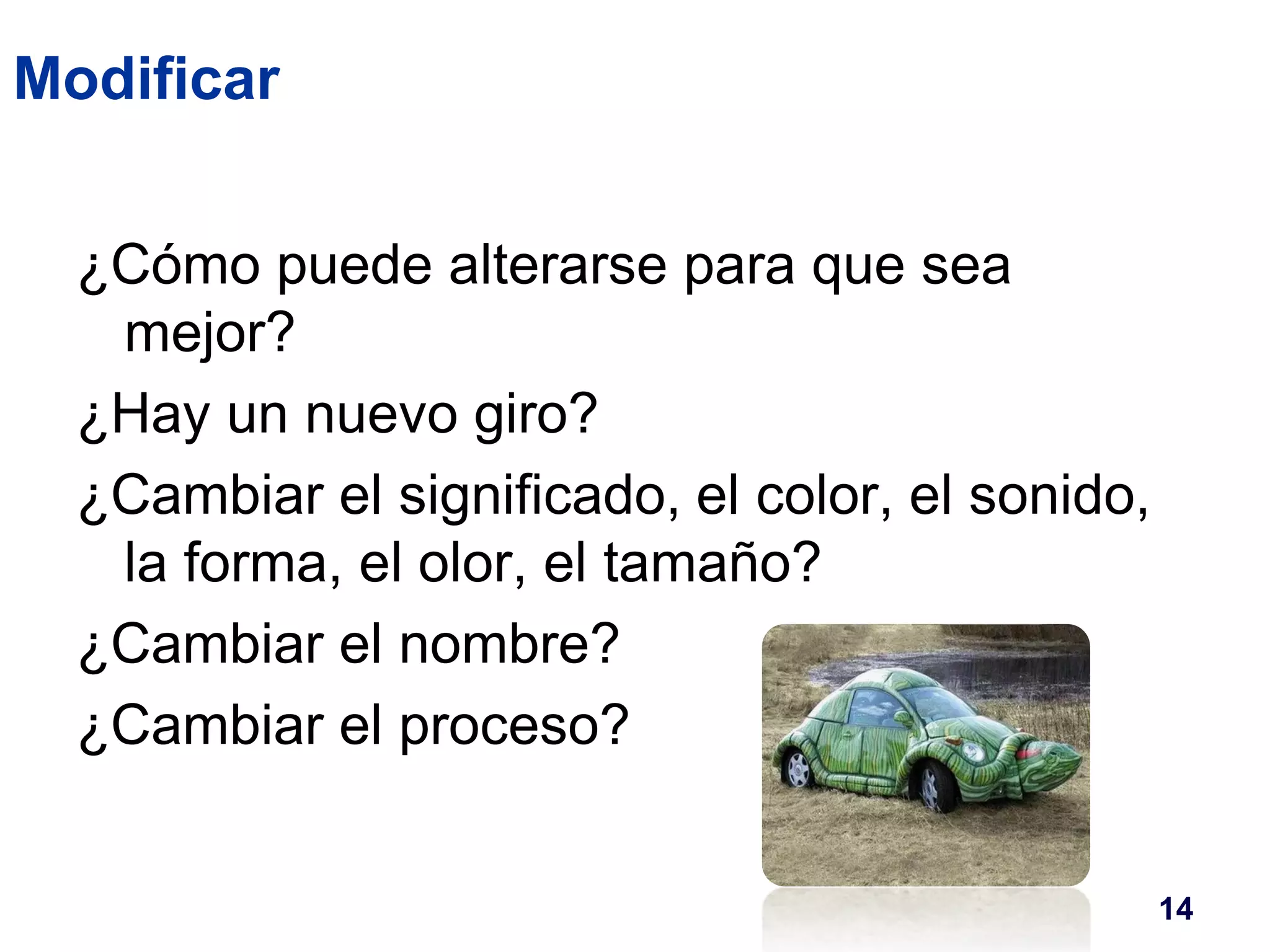 Modificar 
¿Cómo puede alterarse para que sea 
mejor? 
¿Hay un nuevo giro? 
¿Cambiar el significado, el color, el sonido, 
la forma, el olor, el tamaño? 
¿Cambiar el nombre? 
¿Cambiar el proceso? 
14 
 
