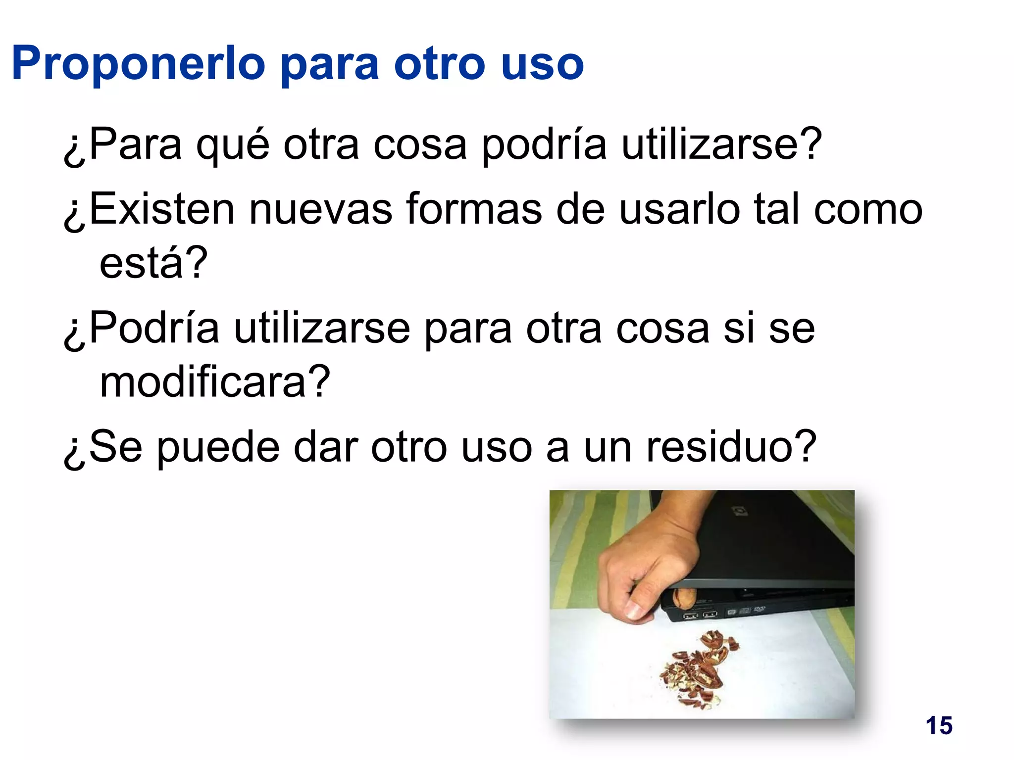 Proponerlo para otro uso 
¿Para qué otra cosa podría utilizarse? 
¿Existen nuevas formas de usarlo tal como 
está? 
¿Podría utilizarse para otra cosa si se 
modificara? 
¿Se puede dar otro uso a un residuo? 
15 
 