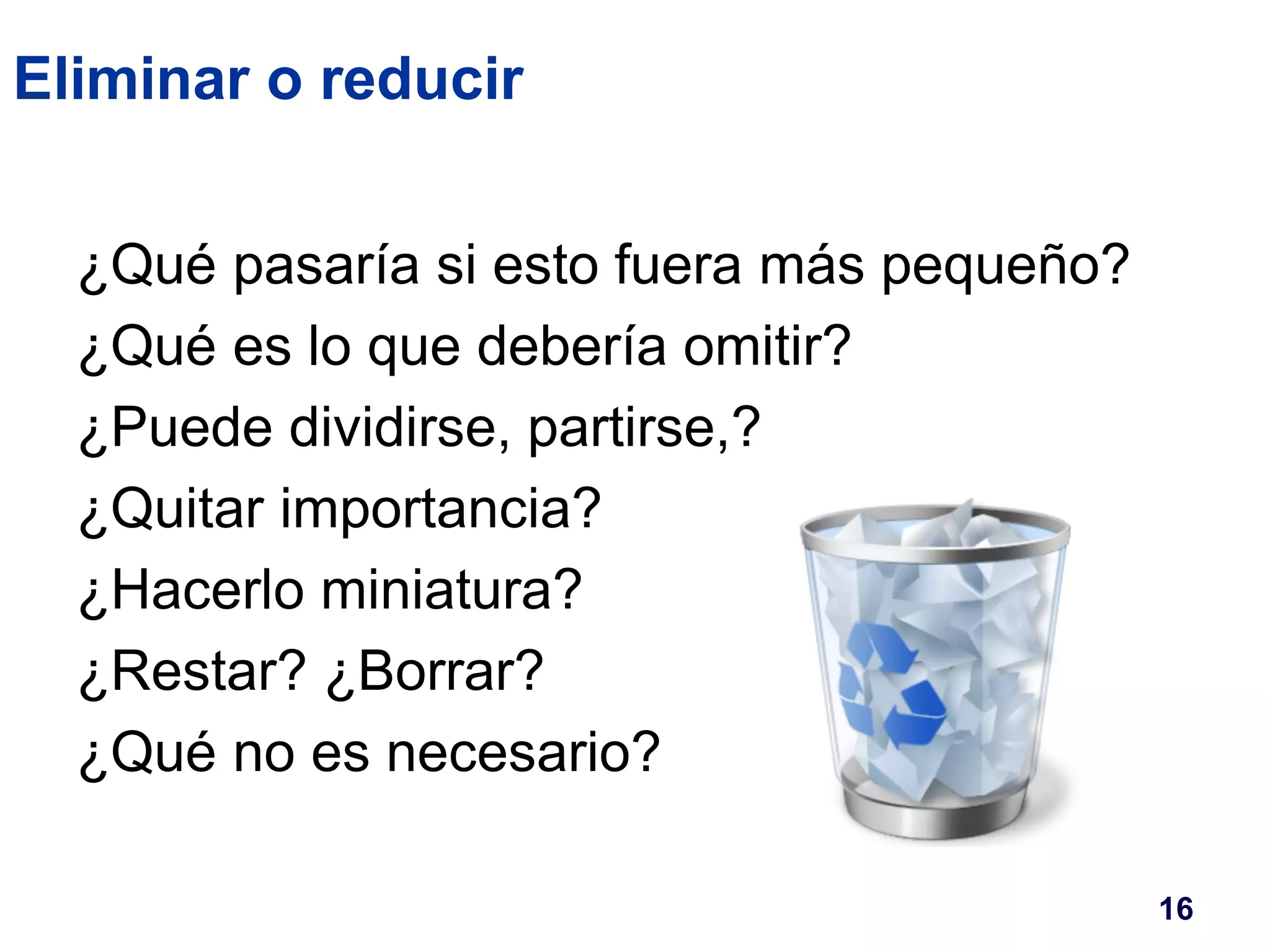 Eliminar o reducir 
¿Qué pasaría si esto fuera más pequeño? 
¿Qué es lo que debería omitir? 
¿Puede dividirse, partirse,? 
¿Quitar importancia? 
¿Hacerlo miniatura? 
¿Restar? ¿Borrar? 
¿Qué no es necesario? 
16 
 