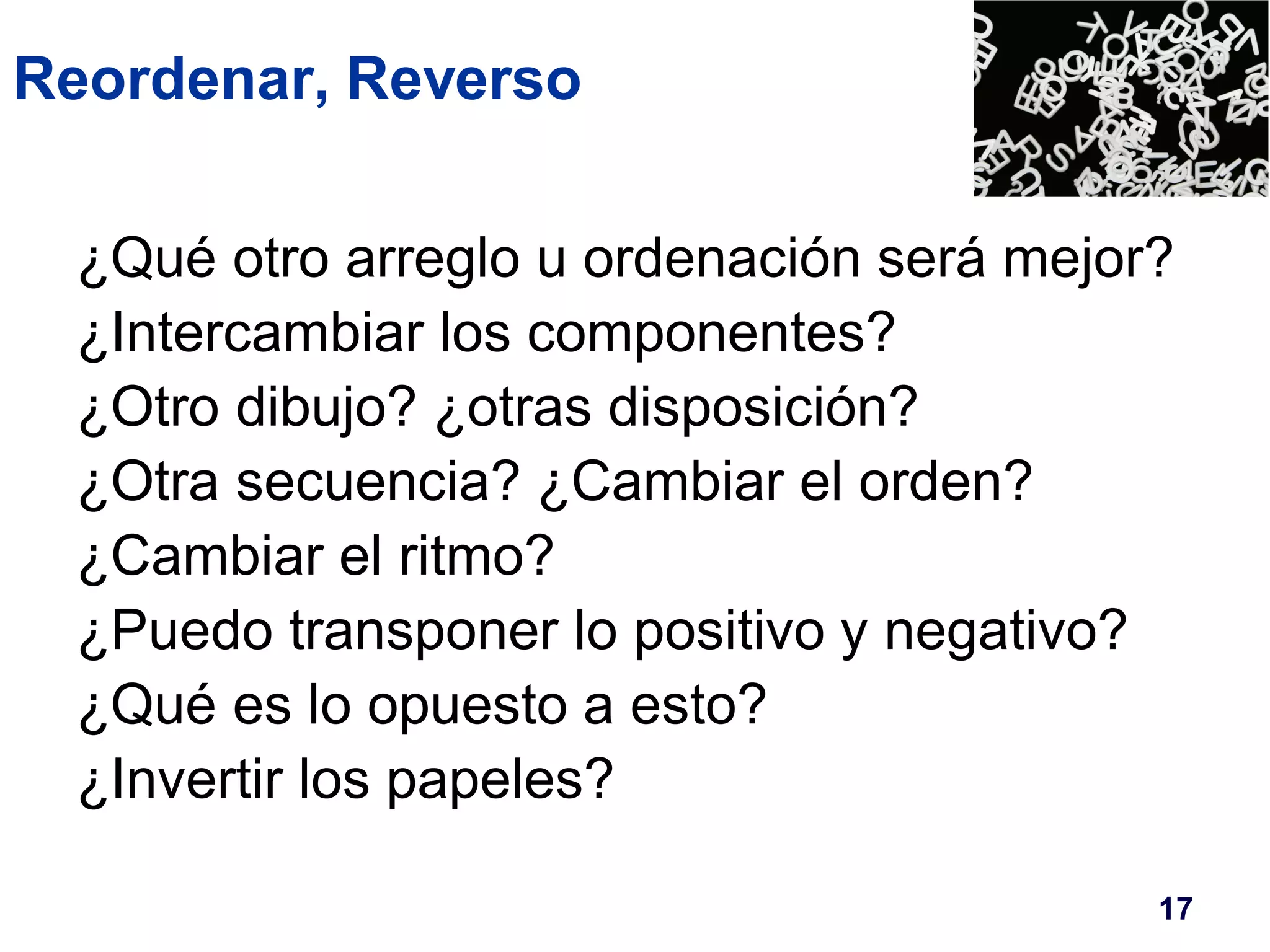 Reordenar, Reverso 
¿Qué otro arreglo u ordenación será mejor? 
¿Intercambiar los componentes? 
¿Otro dibujo? ¿otras disposición? 
¿Otra secuencia? ¿Cambiar el orden? 
¿Cambiar el ritmo? 
¿Puedo transponer lo positivo y negativo? 
¿Qué es lo opuesto a esto? 
¿Invertir los papeles? 
17 
 