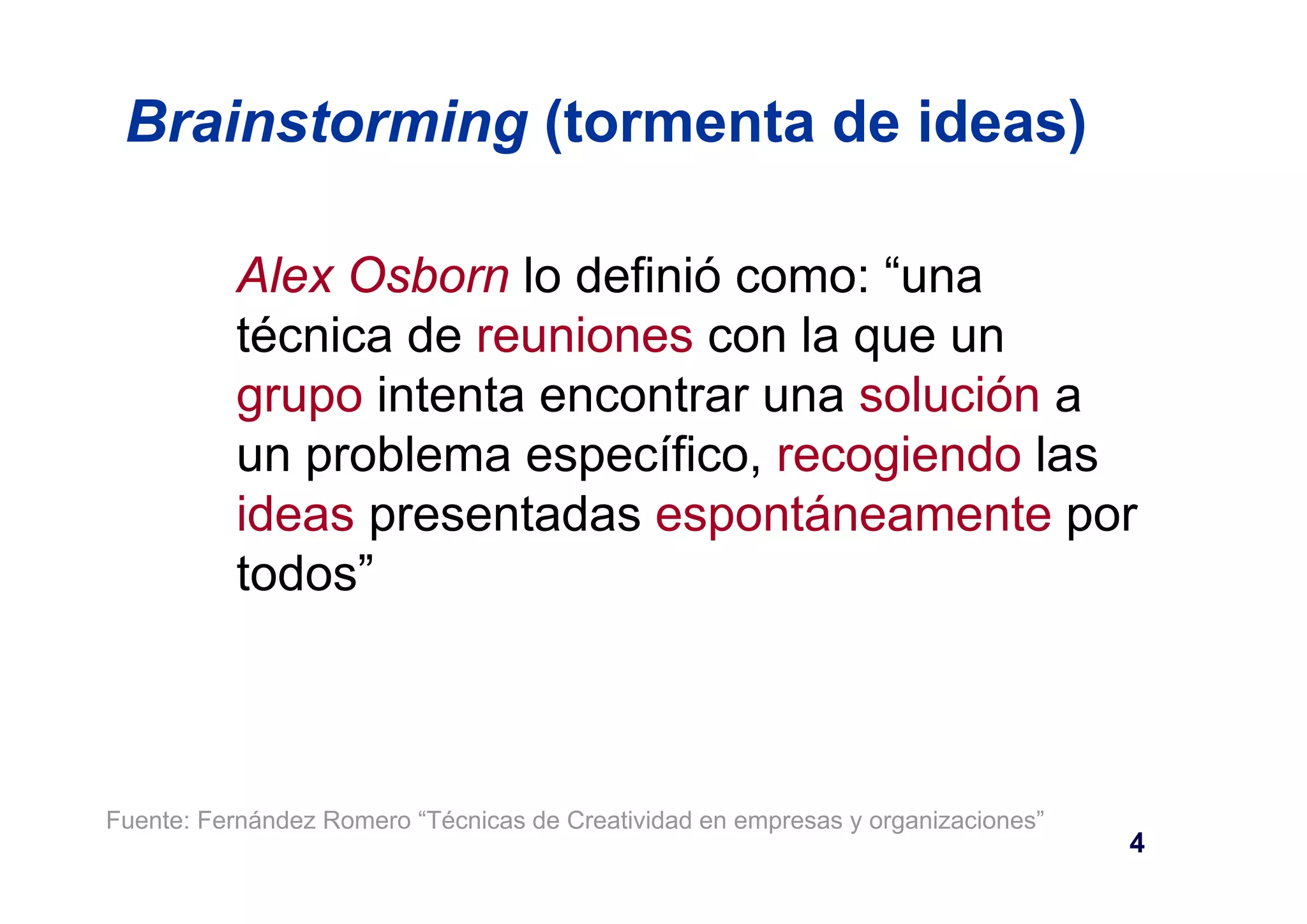 Brainstorming (tormenta de ideas) 
Alex Osborn lo definió como: “una 
técnica de reuniones con la que un 
grupo intenta encontrar una solución a 
un problema específico, recogiendo las 
ideas presentadas espontáneamente por 
todos” 
Fuente: Fernández Romero “Técnicas de Creatividad en empresas y organizaciones” 
4 
 